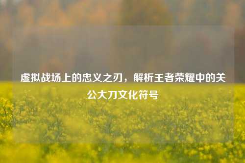 虚拟战场上的忠义之刃，解析王者荣耀中的关公大刀文化符号