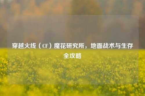 穿越火线（CF）魔花研究所，地面战术与生存全攻略