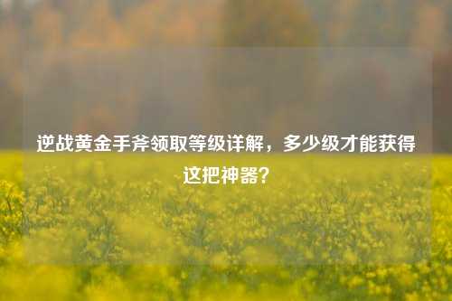 逆战黄金手斧领取等级详解,多少级才能获得这把神器?