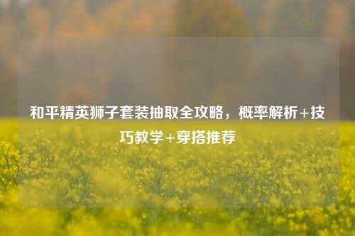 和平精英狮子套装抽取全攻略,概率解析+技巧教学+穿搭推荐