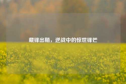 藏锋出鞘，逆战中的惊世锋芒