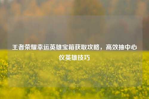 王者荣耀幸运英雄宝箱获取攻略，高效抽中心仪英雄技巧