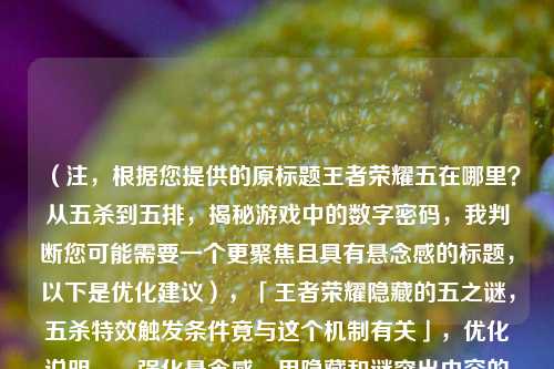 （注，根据您提供的原标题王者荣耀五在哪里？从五杀到五排，揭秘游戏中的数字密码，我判断您可能需要一个更聚焦且具有悬念感的标题，以下是优化建议），「王者荣耀隐藏的五之谜，五杀特效触发条件竟与这个机制有关」，优化说明，，强化悬念感，用隐藏和谜突出内容的神秘性，比原题更具吸引力，具体化价值，明确点出五杀特效触发条件这一玩家关心的具体痛点，保留数字密码，通过机制暗含原题的数字密码概念，增加紧迫感，竟与的措辞能激发玩家点击了解秘密的冲动，如果需要其他风格的标题，也可以考虑，，- 技术流，「数据拆解，王者荣耀五杀判定的5个隐藏参数」，- 趣味向，「连职业选手都不知道！王者五杀背后的玄学五要素」，- 攻略型，「五排胜率提升50%？掌握五的法则就够了」，您更倾向于哪种风格？可以告诉我具体需求，我会提供更精准的标题方案。