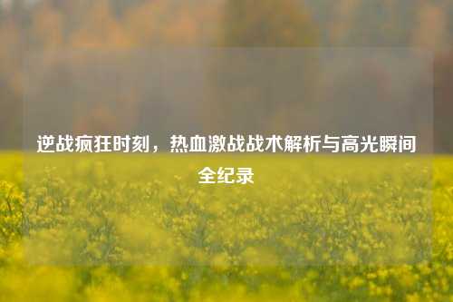 逆战疯狂时刻，热血激战战术解析与高光瞬间全纪录