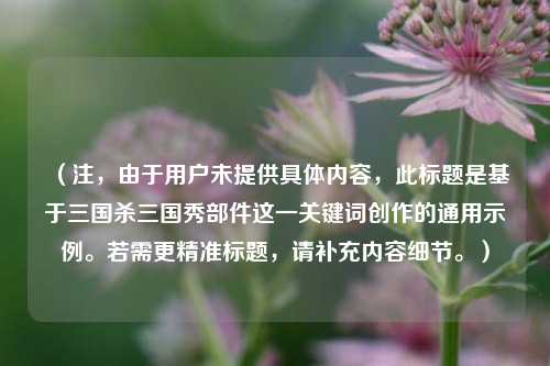 (注,由于用户未提供具体内容,此标题是基于三国杀三国秀部件这一关键词创作的通用示例。若需更精准标题,请补充内容细节。)