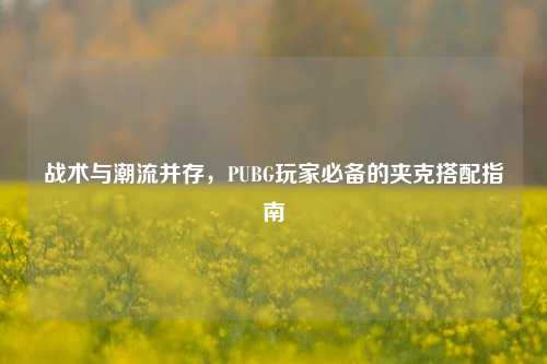 战术与潮流并存，PUBG玩家必备的夹克搭配指南