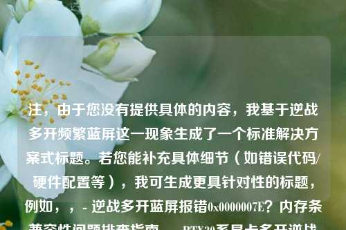 注，由于您没有提供具体的内容，我基于逆战多开频繁蓝屏这一现象生成了一个标准解决方案式标题。若您能补充具体细节（如错误代码/硬件配置等），我可生成更具针对性的标题，例如，，- 逆战多开蓝屏报错0x0000007E？内存条兼容性问题排查指南，- RTX30系显卡多开逆战蓝屏？显存超载优化方案