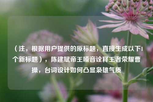 （注，根据用户提供的原标题，直接生成以下1个新标题），陈建斌帝王嗓音诠释王者荣耀曹操，台词设计如何凸显枭雄气质