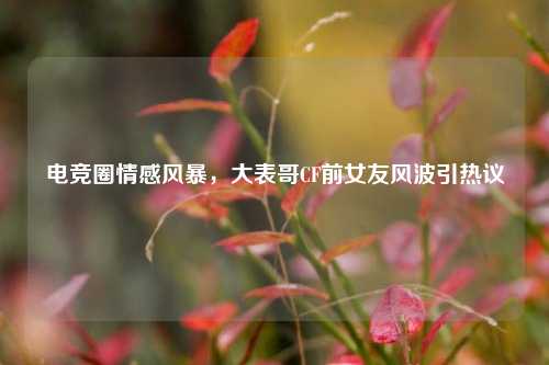 电竞圈情感风暴，大表哥CF前女友风波引热议