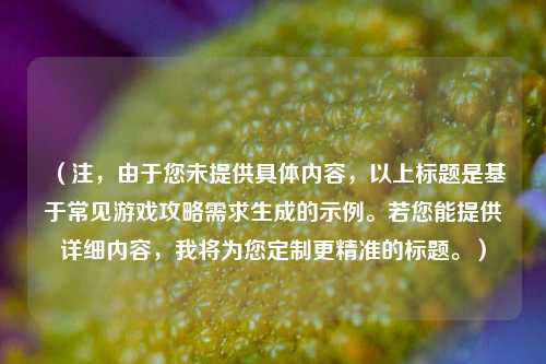 （注，由于您未提供具体内容，以上标题是基于常见游戏攻略需求生成的示例。若您能提供详细内容，我将为您定制更精准的标题。）