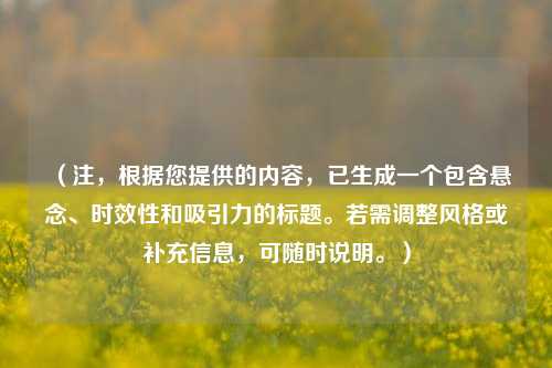 （注，根据您提供的内容，已生成一个包含悬念、时效性和吸引力的标题。若需调整风格或补充信息，可随时说明。）