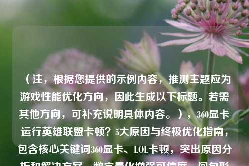 (注,根据您提供的示例内容,推测主题应为游戏性能优化方向,因此生成以下标题。若需其他方向,可补充说明具体内容。),360显卡运行英雄联盟卡顿?5大原因与终极优化指南,包含核心关键词360显卡、LOL卡顿,突出原因分析和解决方案,数字量化增强可信度,问句形式引发读者共鸣。可根据实际内容调整关键词,例如若涉及具体显卡型号可替换360为NVIDIA/AMD XXX。)