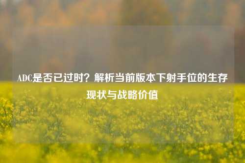 ADC是否已过时?解析当前版本下射手位的生存现状与战略价值