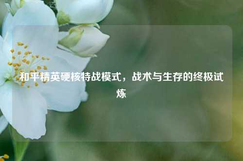 和平精英硬核特战模式,战术与生存的终极试炼