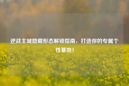 逆战主城隐藏形态解锁指南，打造你的专属个性基地！