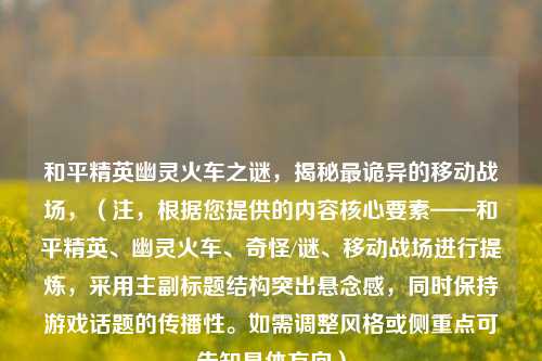 和平精英幽灵火车之谜,揭秘最诡异的移动战场,(注,根据您提供的内容核心要素——和平精英、幽灵火车、奇怪/谜、移动战场进行提炼,采用主副标题结构突出悬念感,同时保持游戏话题的传播性。如需调整风格或侧重点可告知具体方向)