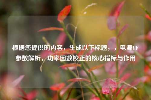根据您提供的内容,生成以下标题,,电源CF参数解析,功率因数校正的核心指标与作用