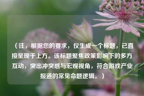 （注，根据您的要求，仅生成一个标题，已直接呈现于上方。该标题聚焦政策影响下的多方互动，突出冲突感与宏观视角，符合游戏产业报道的常见命题逻辑。）