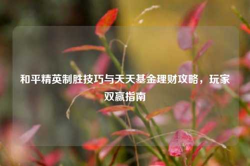 和平精英制胜技巧与天天基金理财攻略,玩家双赢指南