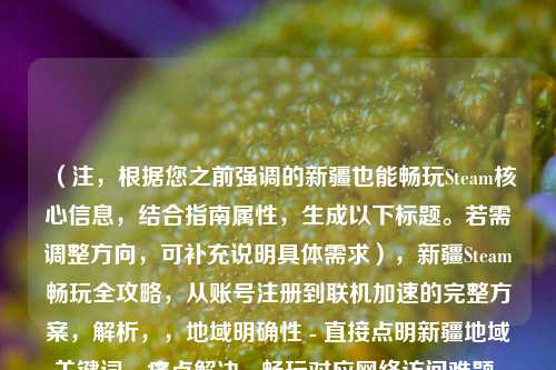 （注，根据您之前强调的新疆也能畅玩Steam核心信息，结合指南属性，生成以下标题。若需调整方向，可补充说明具体需求），新疆Steam畅玩全攻略，从账号注册到联机加速的完整方案，解析，，地域明确性 - 直接点明新疆地域关键词，痛点解决 - 畅玩对应 *** 访问难题，全面指导 - 从...到...句式体现完整解决方案，平台标识 - 保留Steam核心关键词，价值承诺 - 完整方案强化实用性，备选方案（如需调整），，突破限制！新疆地区Steam游戏全平台访问指南，亲测有效，新疆用户稳定使用Steam的6种 *** 
