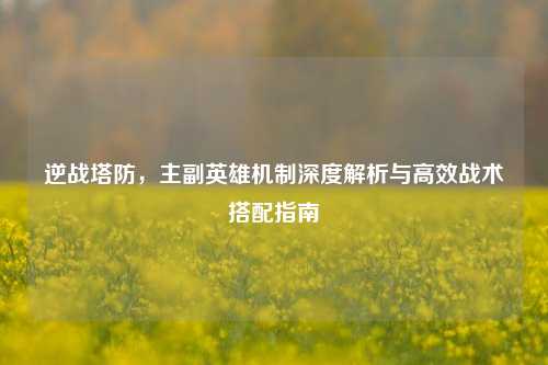 逆战塔防，主副英雄机制深度解析与高效战术搭配指南
