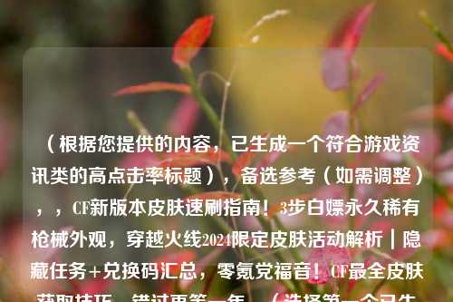 （根据您提供的内容，已生成一个符合游戏资讯类的高点击率标题），备选参考（如需调整），，CF新版本皮肤速刷指南！3步白嫖永久稀有枪械外观，穿越火线2024限定皮肤活动解析｜隐藏任务+兑换码汇总，零氪党福音！CF最全皮肤获取技巧，错过再等一年，（选择之一个已生成的标题可直接使用，其他备选风格供灵活替换）