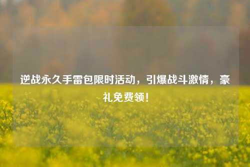 逆战永久手雷包限时活动,引爆战斗***,豪礼免费领!