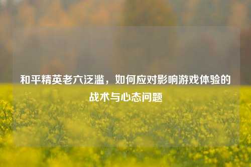 和平精英老六泛滥,如何应对影响游戏体验的战术与心态问题