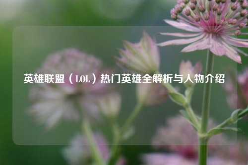 英雄联盟(LOL)热门英雄全解析与人物介绍