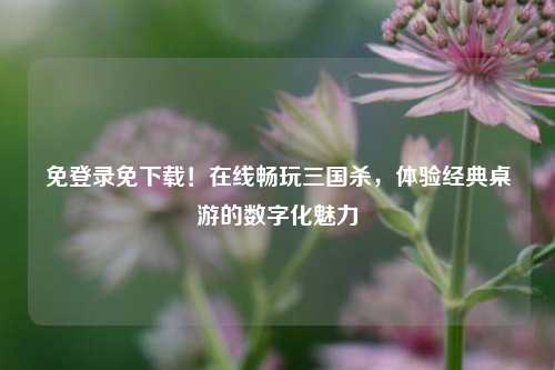 免登录免下载！在线畅玩三国杀，体验经典桌游的数字化魅力