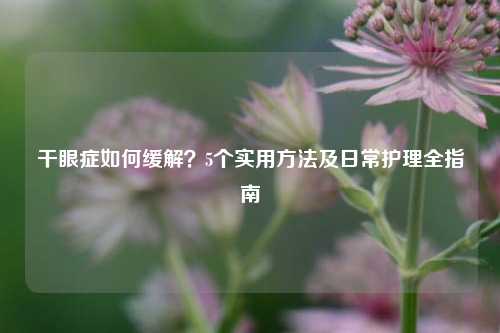 干眼症如何缓解?5个实用方法及日常护理全指南
