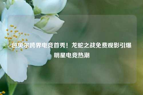 包贝尔跨界电竞首秀!龙蛇之战免费观影引爆明星电竞热潮