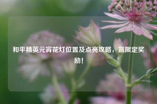 和平精英元宵花灯位置及点亮攻略,赢限定奖励!